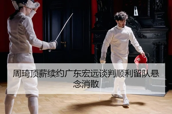 周琦顶薪续约广东宏远谈判顺利留队悬念消散